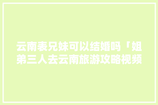 云南表兄妹可以结婚吗「姐弟三人去云南旅游攻略视频」 云南表兄妹可以结婚吗「姐弟三人去云南旅游攻略视频」 美食菜谱