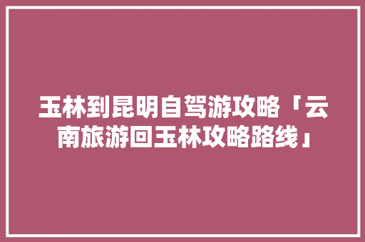 玉林到昆明自驾游攻略「云南旅游回玉林攻略路线」 玉林到昆明自驾游攻略「云南旅游回玉林攻略路线」 健康母婴