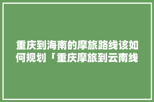 重庆到海南的摩旅路线该如何规划「重庆摩旅到云南线路」 重庆到海南的摩旅路线该如何规划「重庆摩旅到云南线路」 健康母婴