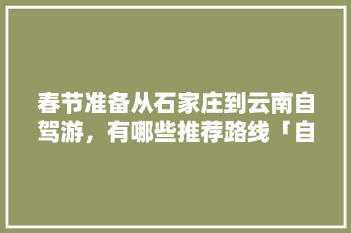 春节准备从石家庄到云南自驾游，有哪些推荐路线「自驾韩城到云南旅游攻略路线」 春节准备从石家庄到云南自驾游，有哪些推荐路线「自驾韩城到云南旅游攻略路线」 旅游攻略