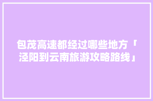 包茂高速都经过哪些地方「泾阳到云南旅游攻略路线」 包茂高速都经过哪些地方「泾阳到云南旅游攻略路线」 旅游攻略
