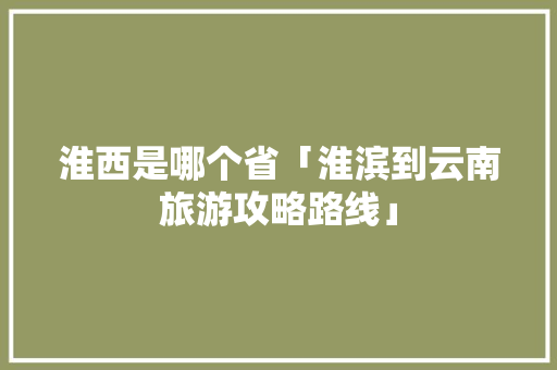 淮西是哪个省「淮滨到云南旅游攻略路线」 淮西是哪个省「淮滨到云南旅游攻略路线」 旅游攻略