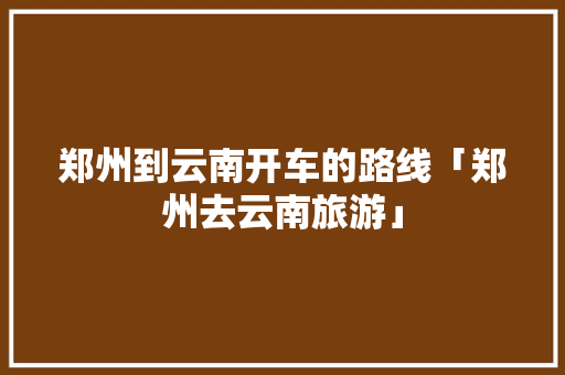 郑州到云南开车的路线「郑州去云南旅游」 郑州到云南开车的路线「郑州去云南旅游」 旅游攻略