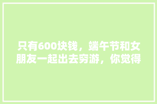 只有600块钱，端午节和女朋友一起出去穷游，你觉得有哪些好玩的地方比较适合我们「云南旅游攻略6月份穷游」 只有600块钱，端午节和女朋友一起出去穷游，你觉得有哪些好玩的地方比较适合我们「云南旅游攻略6月份穷游」 美食菜谱