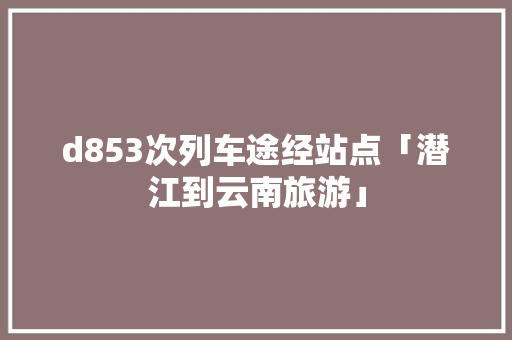 d853次列车途经站点「潜江到云南旅游」 d853次列车途经站点「潜江到云南旅游」 教育法律