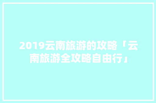 2019云南旅游的攻略「云南旅游全攻略自由行」 2019云南旅游的攻略「云南旅游全攻略自由行」 美食菜谱