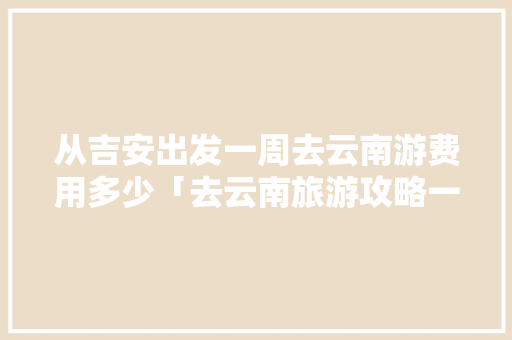 从吉安出发一周去云南游费用多少「去云南旅游攻略一周游玩」 从吉安出发一周去云南游费用多少「去云南旅游攻略一周游玩」 美食菜谱