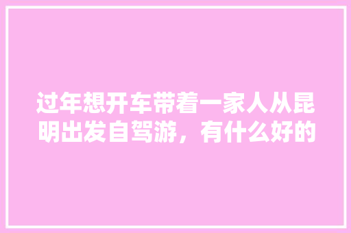 过年想开车带着一家人从昆明出发自驾游，有什么好的地方推荐吗「过年去云南旅游必去的景点」 过年想开车带着一家人从昆明出发自驾游，有什么好的地方推荐吗「过年去云南旅游必去的景点」 旅游攻略
