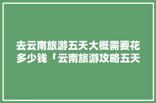 去云南旅游五天大概需要花多少钱「云南旅游攻略五天游费用多少」 去云南旅游五天大概需要花多少钱「云南旅游攻略五天游费用多少」 美食菜谱