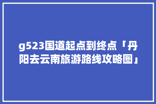 g523国道起点到终点「丹阳去云南旅游路线攻略图」 g523国道起点到终点「丹阳去云南旅游路线攻略图」 教育法律