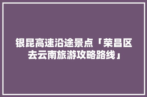 银昆高速沿途景点「荣昌区去云南旅游攻略路线」 银昆高速沿途景点「荣昌区去云南旅游攻略路线」 汽车常识