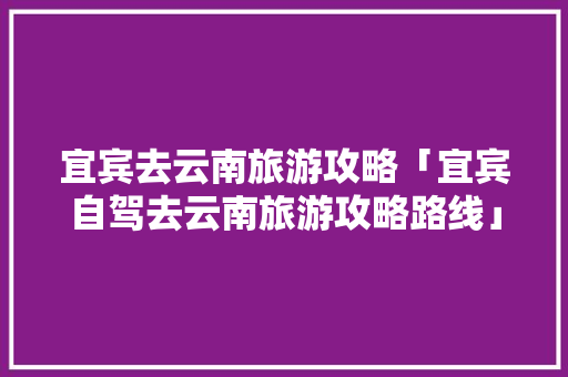宜宾去云南旅游攻略「宜宾自驾去云南旅游攻略路线」 宜宾去云南旅游攻略「宜宾自驾去云南旅游攻略路线」 时尚穿搭