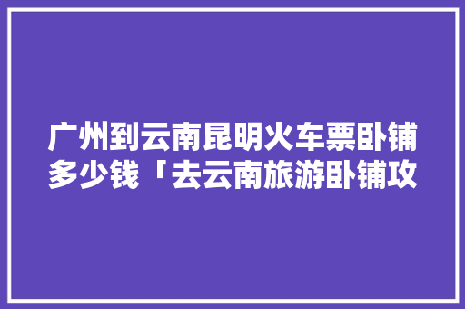 广州到云南昆明火车票卧铺多少钱「去云南旅游卧铺攻略图片」 广州到云南昆明火车票卧铺多少钱「去云南旅游卧铺攻略图片」 时尚穿搭