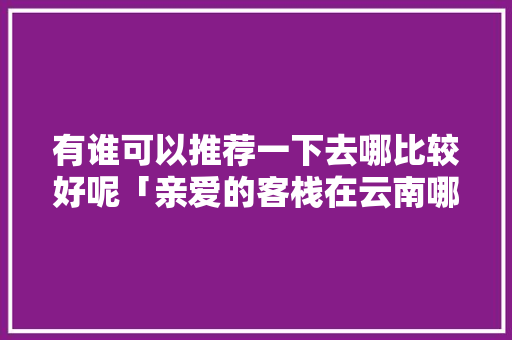 有谁可以推荐一下去哪比较好呢「亲爱的客栈在云南哪里」 有谁可以推荐一下去哪比较好呢「亲爱的客栈在云南哪里」 美食菜谱
