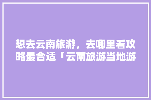 想去云南旅游，去哪里看攻略最合适「云南旅游当地游攻略图片」 想去云南旅游，去哪里看攻略最合适「云南旅游当地游攻略图片」 时尚穿搭