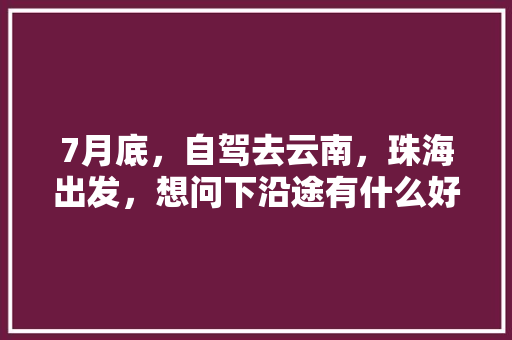 7月底，自驾去云南，珠海出发，想问下沿途有什么好的路线推荐，边走边玩的那种「珠海去云南旅游攻略详细路线」 7月底，自驾去云南，珠海出发，想问下沿途有什么好的路线推荐，边走边玩的那种「珠海去云南旅游攻略详细路线」 美食菜谱