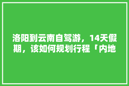 洛阳到云南自驾游，14天假期，该如何规划行程「内地去云南旅游攻略路线图」 洛阳到云南自驾游，14天假期，该如何规划行程「内地去云南旅游攻略路线图」 汽车常识