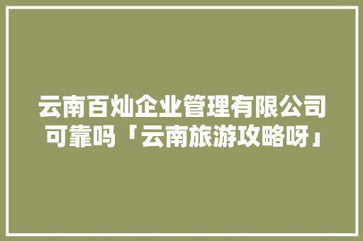 云南百灿企业管理有限公司可靠吗「云南旅游攻略呀」 云南百灿企业管理有限公司可靠吗「云南旅游攻略呀」 美食菜谱