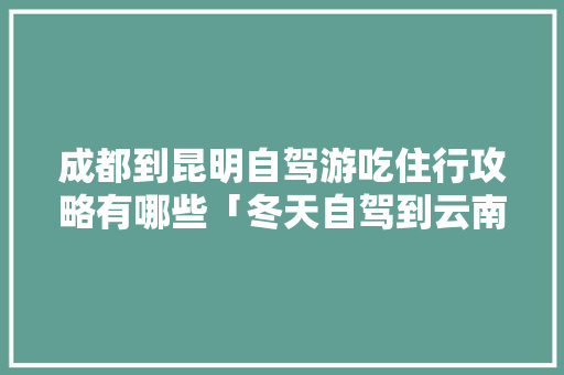 成都到昆明自驾游吃住行攻略有哪些「冬天自驾到云南旅游攻略图」 成都到昆明自驾游吃住行攻略有哪些「冬天自驾到云南旅游攻略图」 美食菜谱