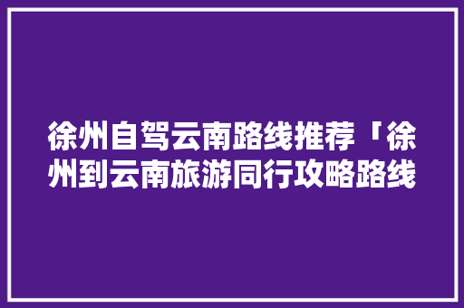 徐州自驾云南路线推荐「徐州到云南旅游同行攻略路线」 徐州自驾云南路线推荐「徐州到云南旅游同行攻略路线」 旅游攻略