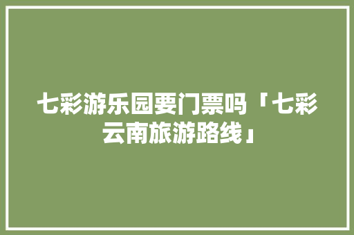 七彩游乐园要门票吗「七彩云南旅游路线」 七彩游乐园要门票吗「七彩云南旅游路线」 旅游攻略