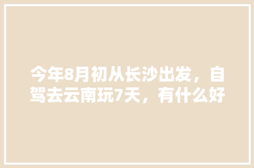 今年8月初从长沙出发，自驾去云南玩7天，有什么好的攻略线路可以推荐呢「湖北襄阳去云南旅游攻略路线图」 今年8月初从长沙出发，自驾去云南玩7天，有什么好的攻略线路可以推荐呢「湖北襄阳去云南旅游攻略路线图」 健康母婴