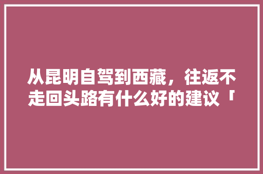 从昆明自驾到西藏，往返不走回头路有什么好的建议「拉萨至云南旅游」 从昆明自驾到西藏，往返不走回头路有什么好的建议「拉萨至云南旅游」 汽车常识