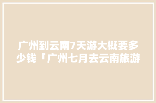 广州到云南7天游大概要多少钱「广州七月去云南旅游攻略路线」 广州到云南7天游大概要多少钱「广州七月去云南旅游攻略路线」 旅游攻略