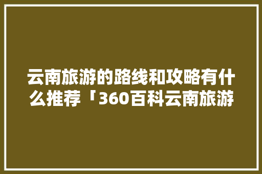 云南旅游的路线和攻略有什么推荐「360百科云南旅游攻略大全」 云南旅游的路线和攻略有什么推荐「360百科云南旅游攻略大全」 时尚穿搭