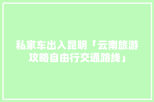 私家车出入昆明「云南旅游攻略自由行交通路线」 私家车出入昆明「云南旅游攻略自由行交通路线」 健康母婴