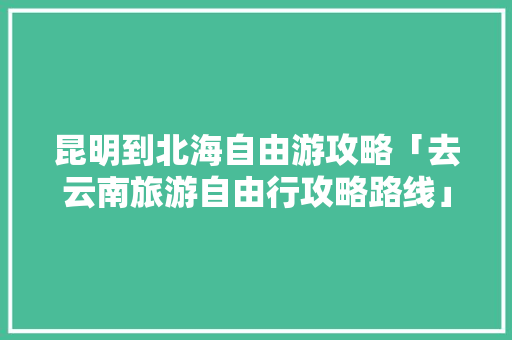 昆明到北海自由游攻略「去云南旅游自由行攻略路线」 昆明到北海自由游攻略「去云南旅游自由行攻略路线」 汽车常识