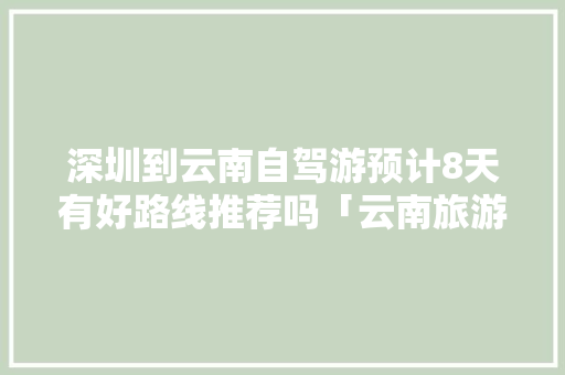 深圳到云南自驾游预计8天有好路线推荐吗「云南旅游深圳攻略自驾游路线」 深圳到云南自驾游预计8天有好路线推荐吗「云南旅游深圳攻略自驾游路线」 手机电脑