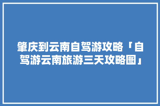 肇庆到云南自驾游攻略「自驾游云南旅游三天攻略图」 肇庆到云南自驾游攻略「自驾游云南旅游三天攻略图」 健康母婴