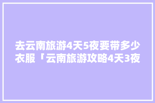 去云南旅游4天5夜要带多少衣服「云南旅游攻略4天3夜免费」 去云南旅游4天5夜要带多少衣服「云南旅游攻略4天3夜免费」 汽车常识