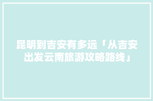 昆明到吉安有多远「从吉安出发云南旅游攻略路线」 昆明到吉安有多远「从吉安出发云南旅游攻略路线」 汽车常识