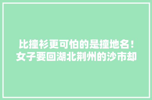 比撞衫更可怕的是撞地名！女子要回湖北荆州的沙市却被拉到湖南沙市，还有哪些“撞地名”的地方「江夏去云南旅游攻略自驾游」 比撞衫更可怕的是撞地名！女子要回湖北荆州的沙市却被拉到湖南沙市，还有哪些“撞地名”的地方「江夏去云南旅游攻略自驾游」 时尚穿搭