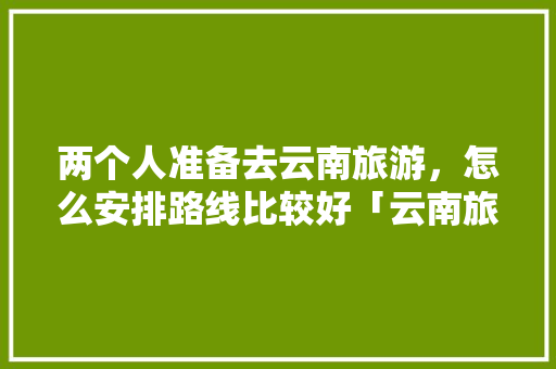 两个人准备去云南旅游，怎么安排路线比较好「云南旅游全地图攻略图片」 两个人准备去云南旅游，怎么安排路线比较好「云南旅游全地图攻略图片」 时尚穿搭