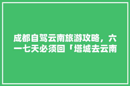 成都自驾云南旅游攻略，六一七天必须回「塔城去云南旅游景点攻略图」 成都自驾云南旅游攻略，六一七天必须回「塔城去云南旅游景点攻略图」 汽车常识
