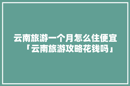 云南旅游一个月怎么住便宜「云南旅游攻略花钱吗」 云南旅游一个月怎么住便宜「云南旅游攻略花钱吗」 健康母婴