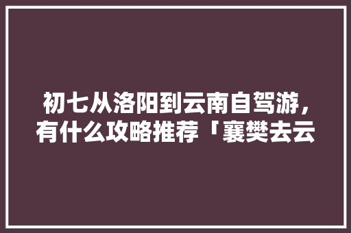 初七从洛阳到云南自驾游，有什么攻略推荐「襄樊去云南旅游攻略路线图」 初七从洛阳到云南自驾游，有什么攻略推荐「襄樊去云南旅游攻略路线图」 时尚穿搭