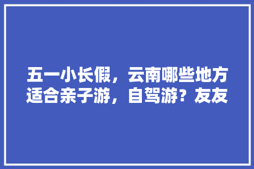 五一小长假，云南哪些地方适合亲子游，自驾游？友友们分享下「广州云南自驾游攻略」 五一小长假，云南哪些地方适合亲子游，自驾游？友友们分享下「广州云南自驾游攻略」 健康母婴