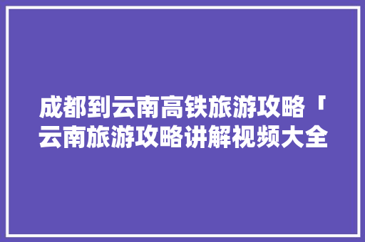 成都到云南高铁旅游攻略「云南旅游攻略讲解视频大全」 成都到云南高铁旅游攻略「云南旅游攻略讲解视频大全」 旅游攻略