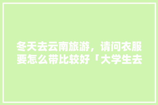冬天去云南旅游，请问衣服要怎么带比较好「大学生去云南旅游」 冬天去云南旅游，请问衣服要怎么带比较好「大学生去云南旅游」 教育法律