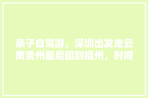 亲子自驾游，深圳出发走云南贵州最后回到福州，时间25到30天左右。求推荐路线「云南旅游攻略福州到丽江多少公里」 亲子自驾游，深圳出发走云南贵州最后回到福州，时间25到30天左右。求推荐路线「云南旅游攻略福州到丽江多少公里」 旅游攻略