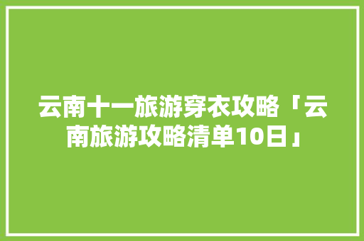 云南十一旅游穿衣攻略「云南旅游攻略清单10日」 云南十一旅游穿衣攻略「云南旅游攻略清单10日」 美食菜谱