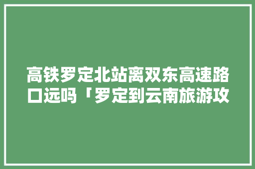 高铁罗定北站离双东高速路口远吗「罗定到云南旅游攻略路线」 高铁罗定北站离双东高速路口远吗「罗定到云南旅游攻略路线」 教育法律