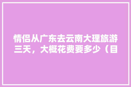情侣从广东去云南大理旅游三天，大概花费要多少（目前是大学生）「云南旅游攻略3天」 情侣从广东去云南大理旅游三天，大概花费要多少（目前是大学生）「云南旅游攻略3天」 汽车常识