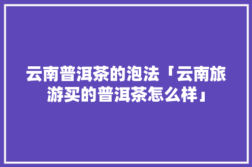 云南普洱茶的泡法「云南旅游买的普洱茶怎么样」 云南普洱茶的泡法「云南旅游买的普洱茶怎么样」 健康母婴