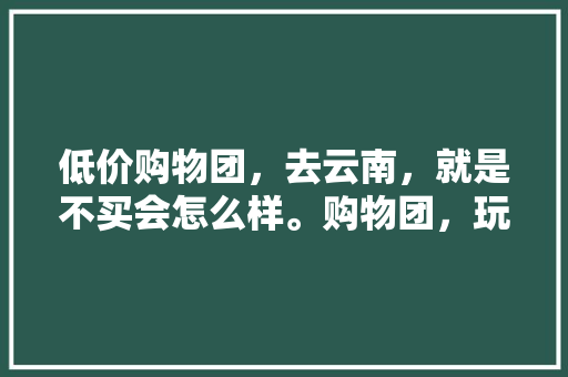 低价购物团，去云南，就是不买会怎么样。购物团，玩的好吗「不跟团去云南旅游攻略」 低价购物团，去云南，就是不买会怎么样。购物团，玩的好吗「不跟团去云南旅游攻略」 时尚穿搭