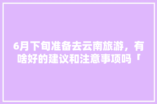 6月下旬准备去云南旅游，有啥好的建议和注意事项吗「6月末去云南旅游攻略图片」 6月下旬准备去云南旅游，有啥好的建议和注意事项吗「6月末去云南旅游攻略图片」 汽车常识